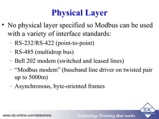 Technology Training that WorksTechnology Training that Workswww.idc-online.com/slideshare
Physical Layer
• No physical layer specified so Modbus can be used
with a variety of interface standards:
– RS-232/RS-422 (point-to-point)
– RS-485 (multidrop bus)
– Bell 202 modem (switched and leased lines)
– “Modbus modem” (baseband line driver on twisted pair
up to 5000m)
– Asynchronous, byte-oriented frames
 