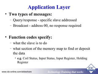 Technology Training that WorksTechnology Training that Workswww.idc-online.com/slideshare
Application Layer
• Two types of messages:
– Query/response - specific slave addressed
– Broadcast - address 00, no response required
• Function codes specify:
– what the slave is to do
– what section of the memory map to find or deposit
the data
• e.g. Coil Status, Input Status, Input Register, Holding
Register
 