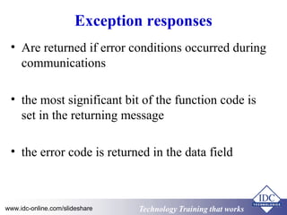 Technology Training that WorksTechnology Training that Workswww.idc-online.com/slideshare
Exception responses
• Are returned if error conditions occurred during
communications
• the most significant bit of the function code is
set in the returning message
• the error code is returned in the data field
 
