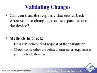 Technology Training that WorksTechnology Training that Workswww.idc-online.com/slideshare
Validating Changes
• Can you trust the response that comes back
when you are changing a critical parameter on
the device?
• Methods to check:
– Do a subsequent read request of that parameter.
– Check some other associated parameter..e.g. start a
pump, check flow rate...
 