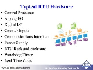 Technology Training that WorksTechnology Training that Workswww.idc-online.com/slideshare
Typical RTU Hardware
• Control Processor
• Analog I/O
• Digital I/O
• Counter Inputs
• Communications Interface
• Power Supply
• RTU Rack and enclosure
• Watchdog Timer
• Real Time Clock
 