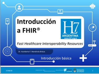 Introducción
a FHIR®
Fast Healthcare Interoperability Resources
Dr. Humberto F. Mandirola Brieux
27/08/18 Ministerio de Salud - DNSIS (Dirección Nacional de
Sistemas de Información Sanitaria) 1
Introducción básica
 