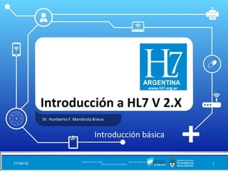 Introducción a HL7 V 2.X
Dr. Humberto F. Mandirola Brieux
27/08/18 Ministerio de Salud - DNSIS (Dirección Nacional de
Sistemas de Información Sanitaria) 1
Introducción básica
 