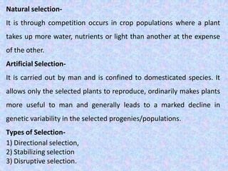 Natural selection-
It is through competition occurs in crop populations where a plant
takes up more water, nutrients or light than another at the expense
of the other.
Artificial Selection-
It is carried out by man and is confined to domesticated species. It
allows only the selected plants to reproduce, ordinarily makes plants
more useful to man and generally leads to a marked decline in
genetic variability in the selected progenies/populations.
Types of Selection-
1) Directional selection,
2) Stabilizing selection
3) Disruptive selection.
 