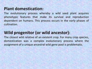 Plant domestication:
The evolutionary process whereby a wild seed plant acquires
phenotypic features that make its survival and reproduction
dependent on humans. This process occurs in the early phases of
cultivation.
Wild progenitor (or wild ancestor):
The closest wild relative of an existent crop. For many crop species,
domestication was a complex evolutionary process where the
assignment of a unique ancestral wild gene pool is problematic.
 