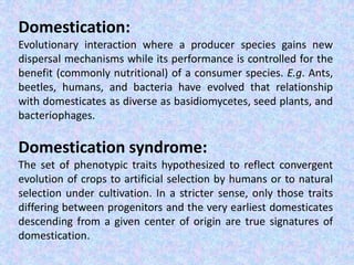 Domestication:
Evolutionary interaction where a producer species gains new
dispersal mechanisms while its performance is controlled for the
benefit (commonly nutritional) of a consumer species. E.g. Ants,
beetles, humans, and bacteria have evolved that relationship
with domesticates as diverse as basidiomycetes, seed plants, and
bacteriophages.
Domestication syndrome:
The set of phenotypic traits hypothesized to reflect convergent
evolution of crops to artificial selection by humans or to natural
selection under cultivation. In a stricter sense, only those traits
differing between progenitors and the very earliest domesticates
descending from a given center of origin are true signatures of
domestication.
 