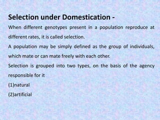 Selection under Domestication -
When different genotypes present in a population reproduce at
different rates, it is called selection.
A population may be simply defined as the group of individuals,
which mate or can mate freely with each other.
Selection is grouped into two types, on the basis of the agency
responsible for it
(1)natural
(2)artificial
 