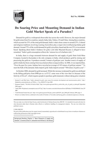 Do Soaring Price and Mounting Demand in Indian ...
                                                                                                               Ref. No.: ME0006




    Do Soaring Price and Mounting Demand in Indian
           Gold Market Speak of a Paradox?
    Demand for gold is a widespread observable fact across the world. However, the major demand
for gold comes from five countries, namely India, Italy, Turkey, US and China. Among these countries,
which account for 55% of the total gold demand, India’s share alone comes to around 25%. Cultural
and religious traditions involving wearing of jewellery play a major role in influencing Indian gold
demand. Around 75% of the world demand for gold is jewellery-based and the rest 25% is investment
based. Speaking about India’s fondness for gold, Lord John Maynard Keynes is alleged to have
remarked, “India’s gold consumption reflects the ‘ruinous love of a barbaric relic’.”1
   In India, there is a huge mismatch between demand for and supply of gold. Hutti Gold Mine
Company located in Karnataka is the only company in India, which produces gold by mining and
processing the gold ore. It produces around 3 tonnes of gold per year. Another source of supply of
gold in India has been coming from recycled jewellery/scrap jewellery. In 2006, it was reported that,
“Over the past five years, Indians have recycled an average of 105 tonnes of gold per annum.”2 To
meet the bulk of the demand, India imports gold. India imports around “700 tonnes of gold a year”.3
    In October 2008, demand for gold increased. While this increase in demand for gold was attributed
to the falling gold price from $900 per oz. to $7124, some were of the view that it is because of the
festivity of Diwali5, which requires people to purchase gold ornaments without taking price situation
1
    Kannan R. and Dhal Sarat, “India’s demand for gold: some issues for economic development and macroeconomic policy”, http://
    findarticles.com/p/articles/mi_m1TSD/is_1_7/ai_n28026379/, June 2008
2
    Dempster Natalie, “The Role of Gold in India”, http://www.gold.org/assets/file/rs_archive/the_role_of_gold_in_india.pdf, September
    2006, page 6
3
    “India 2008–09 platinum consumption seen at 932 kg”, http://in.reuters.com/article/businessNews/idINIndia-34148820080620, June 20th
    2008
4
    “Gold Demand Trends Full year”, http://www.gold.org/assets/file/pub_archive/pdf/GDT_Q4_2008.pdf, February 2009, page 11
5
    Diwali is an Indian festival, celebrated in the month of October or November and buying gold is considered auspicious on that day




This case study was written by Hepsi Swarna, under the direction of Akshaya Kumar Jena, IBSCDC . It is intended to be used as the basis for
class discussion rather than to illustrate either effective or ineffective handling of a management situation. The case was written from
published sources.

© 2009, IBSCDC.
No part of this publication may be copied, stored, transmitted, reproduced or distributed in any form or medium whatsoever
without the permission of the copyright owner.


    Background Reading: Chapter 3, “Basic Elements of Supply and
    Demand”, Economics (Paul A. Samuelson and William D. Nordhaus)


1
 