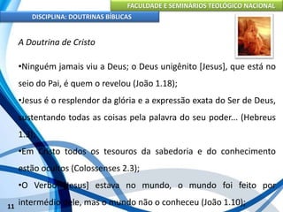 FACULDADE E SEMINÁRIOS TEOLÓGICO NACIONAL
DISCIPLINA: DOUTRINAS BÍBLICAS
11
A Doutrina de Cristo
•Ninguém jamais viu a Deus; o Deus unigênito [Jesus], que está no
seio do Pai, é quem o revelou (João 1.18);
•Jesus é o resplendor da glória e a expressão exata do Ser de Deus,
sustentando todas as coisas pela palavra do seu poder... (Hebreus
1.3);
•Em Cristo todos os tesouros da sabedoria e do conhecimento
estão ocultos (Colossenses 2.3);
•O Verbo [Jesus] estava no mundo, o mundo foi feito por
intermédio dele, mas o mundo não o conheceu (João 1.10);
 