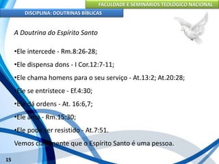 FACULDADE E SEMINÁRIOS TEOLÓGICO NACIONAL
DISCIPLINA: DOUTRINAS BÍBLICAS
15
A Doutrina do Espírito Santo
•Ele intercede - Rm.8:26-28;
•Ele dispensa dons - I Cor.12:7-11;
•Ele chama homens para o seu serviço - At.13:2; At.20:28;
•Ele se entristece - Ef.4:30;
•Ele dá ordens - At. 16:6,7;
•Ele ama - Rm.15:30;
•Ele pode ser resistido - At.7:51.
Vemos claramente que o Espírito Santo é uma pessoa.
 