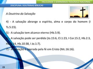 FACULDADE E SEMINÁRIOS TEOLÓGICO NACIONAL
DISCIPLINA: DOUTRINAS BÍBLICAS
23
A Doutrina da Salvação
4) - A salvação abrange o espírito, alma e corpo do homem (I
Ts.5:23).
5) - A salvação tem alcance eterno (Hb.5:9).
6) - A salvação pode ser perdida (Jo.15:6, Cl.1:23, I Cor.15:2, Hb.2:3,
Hb.3:14, Hb.10:38, I Jo.1:7).
7) - A salvação é operada pela fé em Cristo (Mc.16:16).
 
