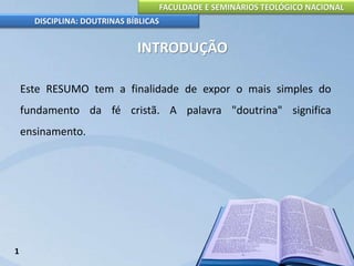 FACULDADE E SEMINÁRIOS TEOLÓGICO NACIONAL
DISCIPLINA: DOUTRINAS BÍBLICAS
INTRODUÇÃO
Este RESUMO tem a finalidade de expor o mais simples do
fundamento da fé cristã. A palavra "doutrina" significa
ensinamento.
1
 