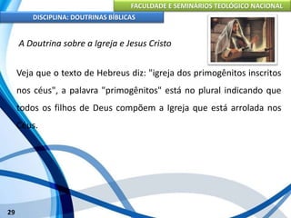 FACULDADE E SEMINÁRIOS TEOLÓGICO NACIONAL
DISCIPLINA: DOUTRINAS BÍBLICAS
29
A Doutrina sobre a Igreja e Jesus Cristo
Veja que o texto de Hebreus diz: "igreja dos primogênitos inscritos
nos céus", a palavra "primogênitos" está no plural indicando que
todos os filhos de Deus compõem a Igreja que está arrolada nos
Céus.
 
