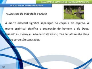 FACULDADE E SEMINÁRIOS TEOLÓGICO NACIONAL
DISCIPLINA: DOUTRINAS BÍBLICAS
32
A Doutrina da Vida após a Morte
A morte material significa separação do corpo e do espírito. A
morte espiritual significa a separação do homem e de Deus.
Quando eu morro, eu não deixo de existir, mas de fato minha alma
e meu corpo são separados.
 