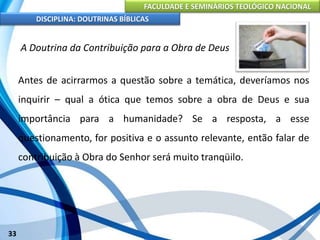 FACULDADE E SEMINÁRIOS TEOLÓGICO NACIONAL
DISCIPLINA: DOUTRINAS BÍBLICAS
33
A Doutrina da Contribuição para a Obra de Deus
Antes de acirrarmos a questão sobre a temática, deveríamos nos
inquirir – qual a ótica que temos sobre a obra de Deus e sua
importância para a humanidade? Se a resposta, a esse
questionamento, for positiva e o assunto relevante, então falar de
contribuição à Obra do Senhor será muito tranqüilo.
 