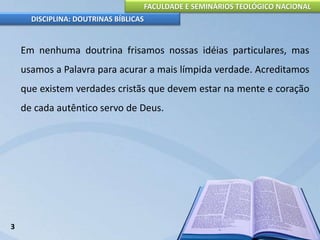 FACULDADE E SEMINÁRIOS TEOLÓGICO NACIONAL
DISCIPLINA: DOUTRINAS BÍBLICAS
Em nenhuma doutrina frisamos nossas idéias particulares, mas
usamos a Palavra para acurar a mais límpida verdade. Acreditamos
que existem verdades cristãs que devem estar na mente e coração
de cada autêntico servo de Deus.
3
 