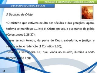 FACULDADE E SEMINÁRIOS TEOLÓGICO NACIONAL
DISCIPLINA: DOUTRINAS BÍBLICAS
12
A Doutrina de Cristo
•O mistério que estivera oculto dos séculos e das gerações; agora,
todavia se manifestou... Isto é, Cristo em vós, a esperança da glória
(Colossenses 1.26,27);
•Jesus se nos tornou, da parte de Deus, sabedoria, e justiça, e
santificação, e redenção (1 Coríntios 1.30);
•Jesus é a verdadeira luz, que, vinda ao mundo, ilumina a todo
homem (João 1.9);
 