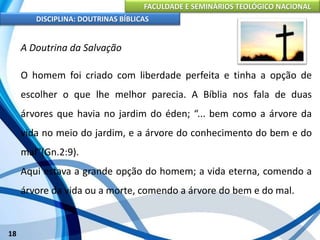 FACULDADE E SEMINÁRIOS TEOLÓGICO NACIONAL
DISCIPLINA: DOUTRINAS BÍBLICAS
18
A Doutrina da Salvação
O homem foi criado com liberdade perfeita e tinha a opção de
escolher o que lhe melhor parecia. A Bíblia nos fala de duas
árvores que havia no jardim do éden; “... bem como a árvore da
vida no meio do jardim, e a árvore do conhecimento do bem e do
mal"(Gn.2:9).
Aqui estava a grande opção do homem; a vida eterna, comendo a
árvore da vida ou a morte, comendo a árvore do bem e do mal.
 