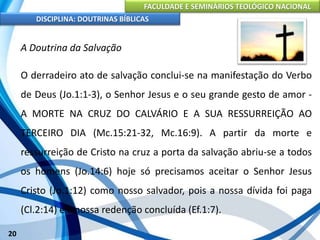 FACULDADE E SEMINÁRIOS TEOLÓGICO NACIONAL
DISCIPLINA: DOUTRINAS BÍBLICAS
20
A Doutrina da Salvação
O derradeiro ato de salvação conclui-se na manifestação do Verbo
de Deus (Jo.1:1-3), o Senhor Jesus e o seu grande gesto de amor -
A MORTE NA CRUZ DO CALVÁRIO E A SUA RESSURREIÇÃO AO
TERCEIRO DIA (Mc.15:21-32, Mc.16:9). A partir da morte e
ressurreição de Cristo na cruz a porta da salvação abriu-se a todos
os homens (Jo.14:6) hoje só precisamos aceitar o Senhor Jesus
Cristo (Jo.1:12) como nosso salvador, pois a nossa dívida foi paga
(Cl.2:14) e a nossa redenção concluída (Ef.1:7).
 
