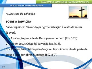 FACULDADE E SEMINÁRIOS TEOLÓGICO NACIONAL
DISCIPLINA: DOUTRINAS BÍBLICAS
22
A Doutrina da Salvação
SOBRE A SALVAÇÃO
Salvar significa: "Livrar do perigo" e Salvação é o ato de salvar
(Boyer).
1) - A salvação procede de Deus para o homem (Rm.6:23).
2) - Só em Jesus Cristo há salvação,(At.4:12).
3) - A salvação é obtida pela Graça ou favor imerecido da parte de
Deus e não por obras humanas (Ef.2:8-9).
 