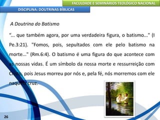 FACULDADE E SEMINÁRIOS TEOLÓGICO NACIONAL
DISCIPLINA: DOUTRINAS BÍBLICAS
26
A Doutrina do Batismo
“... que também agora, por uma verdadeira figura, o batismo..." (I
Pe.3:21). "Fomos, pois, sepultados com ele pelo batismo na
morte..." (Rm.6:4). O batismo é uma figura do que acontece com
as nossas vidas. É um símbolo da nossa morte e ressurreição com
Cristo, pois Jesus morreu por nós e, pela fé, nós morremos com ele
naquela cruz.
 