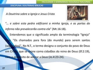 FACULDADE E SEMINÁRIOS TEOLÓGICO NACIONAL
DISCIPLINA: DOUTRINAS BÍBLICAS
27
A Doutrina sobre a Igreja e Jesus Cristo
“... e sobre esta pedra edificarei a minha igreja, e as portas do
inferno não prevalecerão contra ela" (Mt.16:18).
Entendemos que o significado amplo da terminologia “Igreja”
seja: "Os chamados para fora (do mundo) para serem santos
(separados)". No N.T., o termo designa o conjunto do povo de Deus
em Cristo, que se reúne como cidadãos do reino de Deus (Ef.2:19),
com o propósito de adorar a Deus (Jo.4:23-24).
 