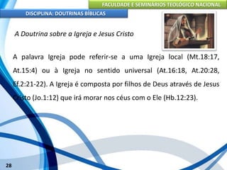 FACULDADE E SEMINÁRIOS TEOLÓGICO NACIONAL
DISCIPLINA: DOUTRINAS BÍBLICAS
28
A Doutrina sobre a Igreja e Jesus Cristo
A palavra Igreja pode referir-se a uma Igreja local (Mt.18:17,
At.15:4) ou à Igreja no sentido universal (At.16:18, At.20:28,
Ef.2:21-22). A Igreja é composta por filhos de Deus através de Jesus
Cristo (Jo.1:12) que irá morar nos céus com o Ele (Hb.12:23).
 