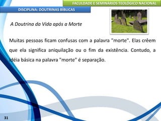 FACULDADE E SEMINÁRIOS TEOLÓGICO NACIONAL
DISCIPLINA: DOUTRINAS BÍBLICAS
31
A Doutrina da Vida após a Morte
Muitas pessoas ficam confusas com a palavra "morte". Elas crêem
que ela significa aniquilação ou o fim da existência. Contudo, a
idéia básica na palavra "morte" é separação.
 