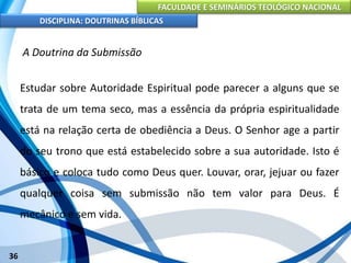 FACULDADE E SEMINÁRIOS TEOLÓGICO NACIONAL
DISCIPLINA: DOUTRINAS BÍBLICAS
36
A Doutrina da Submissão
Estudar sobre Autoridade Espiritual pode parecer a alguns que se
trata de um tema seco, mas a essência da própria espiritualidade
está na relação certa de obediência a Deus. O Senhor age a partir
do seu trono que está estabelecido sobre a sua autoridade. Isto é
básico e coloca tudo como Deus quer. Louvar, orar, jejuar ou fazer
qualquer coisa sem submissão não tem valor para Deus. É
mecânico e sem vida.
 