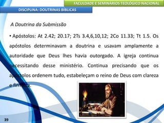 FACULDADE E SEMINÁRIOS TEOLÓGICO NACIONAL
DISCIPLINA: DOUTRINAS BÍBLICAS
39
A Doutrina da Submissão
• Apóstolos: At 2.42; 20.17; 2Ts 3.4,6,10,12; 2Co 11.33; Tt 1.5. Os
apóstolos determinavam a doutrina e usavam amplamente a
autoridade que Deus lhes havia outorgado. A igreja continua
necessitando desse ministério. Continua precisando que os
apóstolos ordenem tudo, estabeleçam o reino de Deus com clareza
e firmeza.
 