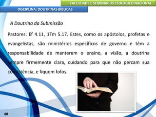 FACULDADE E SEMINÁRIOS TEOLÓGICO NACIONAL
DISCIPLINA: DOUTRINAS BÍBLICAS
40
A Doutrina da Submissão
Pastores: Ef 4.11, 1Tm 5.17. Estes, como os apóstolos, profetas e
evangelistas, são ministérios específicos de governo e têm a
responsabilidade de manterem o ensino, a visão, a doutrina
sempre firmemente clara, cuidando para que não percam sua
consistência, e fiquem fofos.
 