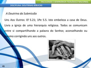 FACULDADE E SEMINÁRIOS TEOLÓGICO NACIONAL
DISCIPLINA: DOUTRINAS BÍBLICAS
41
A Doutrina da Submissão
Uns Aos Outros: Ef 5.21; 1Pe 5.5. Isto embeleza a casa de Deus.
Livra a igreja de uma hierarquia religiosa. Todos se comunicam
entre si compartilhando a palavra do Senhor, aconselhando ou
mesmo corrigindo uns aos outros.
 