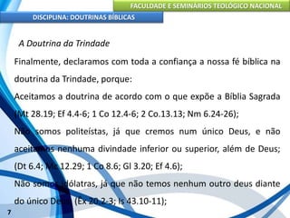 FACULDADE E SEMINÁRIOS TEOLÓGICO NACIONAL
DISCIPLINA: DOUTRINAS BÍBLICAS
7
A Doutrina da Trindade
Finalmente, declaramos com toda a confiança a nossa fé bíblica na
doutrina da Trindade, porque:
Aceitamos a doutrina de acordo com o que expõe a Bíblia Sagrada
(Mt 28.19; Ef 4.4-6; 1 Co 12.4-6; 2 Co.13.13; Nm 6.24-26);
Não somos politeístas, já que cremos num único Deus, e não
aceitamos nenhuma divindade inferior ou superior, além de Deus;
(Dt 6.4; Mc 12.29; 1 Co 8.6; Gl 3.20; Ef 4.6);
Não somos idólatras, já que não temos nenhum outro deus diante
do único Deus; (Êx 20.2-3; Is 43.10-11);
 