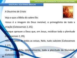 FACULDADE E SEMINÁRIOS TEOLÓGICO NACIONAL
DISCIPLINA: DOUTRINAS BÍBLICAS
10
A Doutrina de Cristo
Veja o que a Bíblia diz sobre Ele:
•Jesus é a imagem do Deus invisível, o primogênito de toda a
criação (Colossenses 1.15);
•Porque aprouve a Deus que, em Jesus, residisse toda a plenitude
(Colossenses 1.19);
•Jesus é antes de todas as coisas. Nele, tudo subsiste (Colossenses
1.17);
•Em Jesus habita, corporalmente, toda a plenitude da Divindade
(Colossenses 2.9);
 