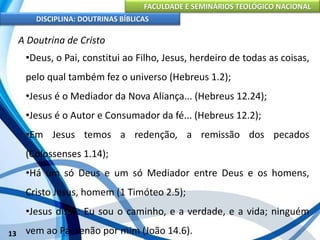 FACULDADE E SEMINÁRIOS TEOLÓGICO NACIONAL
DISCIPLINA: DOUTRINAS BÍBLICAS
13
A Doutrina de Cristo
•Deus, o Pai, constitui ao Filho, Jesus, herdeiro de todas as coisas,
pelo qual também fez o universo (Hebreus 1.2);
•Jesus é o Mediador da Nova Aliança... (Hebreus 12.24);
•Jesus é o Autor e Consumador da fé... (Hebreus 12.2);
•Em Jesus temos a redenção, a remissão dos pecados
(Colossenses 1.14);
•Há um só Deus e um só Mediador entre Deus e os homens,
Cristo Jesus, homem (1 Timóteo 2.5);
•Jesus disse: Eu sou o caminho, e a verdade, e a vida; ninguém
vem ao Pai senão por mim (João 14.6).
 