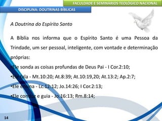 FACULDADE E SEMINÁRIOS TEOLÓGICO NACIONAL
DISCIPLINA: DOUTRINAS BÍBLICAS
14
A Doutrina do Espírito Santo
A Bíblia nos informa que o Espírito Santo é uma Pessoa da
Trindade, um ser pessoal, inteligente, com vontade e determinação
próprias:
•Ele sonda as coisas profundas de Deus Pai - I Cor.2:10;
•Ele fala - Mt.10:20; At.8:39; At.10:19,20; At.13:2; Ap.2:7;
•Ele ensina - Lc.12:12; Jo.14:26; I Cor.2:13;
•Ele conduz e guia - Jo.16:13; Rm.8:14;
 
