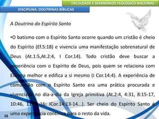 FACULDADE E SEMINÁRIOS TEOLÓGICO NACIONAL
DISCIPLINA: DOUTRINAS BÍBLICAS
16
A Doutrina do Espírito Santo
•O batismo com o Espírito Santo ocorre quando um cristão é cheio
do Espírito (Ef.5:18) e vivencia uma manifestação sobrenatural de
Deus (At.1:5,At.2:4, I Cor.14). Todo cristão deve buscar a
experiência com o Espírito de Deus, pois quem se relaciona com
Ele ora melhor e edifica a si mesmo (I Cor.14:4). A experiência de
comunhão com o Espírito Santo era uma prática procurada e
vivenciada no dia-a-dia da Igreja primitiva (At.2:4, 4:31, 8:15-17,
10:46, 11:15-16; ICor.14:13-14...). Ser cheio do Espírito Santo é
uma experiência contínua para o resto da vida.
 