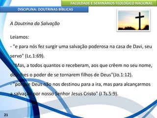 FACULDADE E SEMINÁRIOS TEOLÓGICO NACIONAL
DISCIPLINA: DOUTRINAS BÍBLICAS
21
A Doutrina da Salvação
Leiamos:
- "e para nós fez surgir uma salvação poderosa na casa de Davi, seu
servo" (Lc.1:69).
- "Mas, a todos quantos o receberam, aos que crêem no seu nome,
deu-lhes o poder de se tornarem filhos de Deus"(Jo.1:12).
- "porque Deus não nos destinou para a ira, mas para alcançarmos
a salvação por nosso Senhor Jesus Cristo" (I Ts.5:9).
 