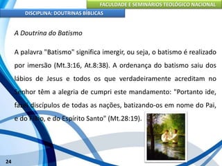 FACULDADE E SEMINÁRIOS TEOLÓGICO NACIONAL
DISCIPLINA: DOUTRINAS BÍBLICAS
24
A Doutrina do Batismo
A palavra "Batismo" significa imergir, ou seja, o batismo é realizado
por imersão (Mt.3:16, At.8:38). A ordenança do batismo saiu dos
lábios de Jesus e todos os que verdadeiramente acreditam no
Senhor têm a alegria de cumpri este mandamento: "Portanto ide,
fazei discípulos de todas as nações, batizando-os em nome do Pai,
e do Filho, e do Espírito Santo" (Mt.28:19).
 