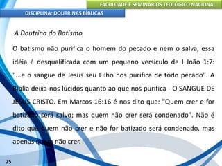 FACULDADE E SEMINÁRIOS TEOLÓGICO NACIONAL
DISCIPLINA: DOUTRINAS BÍBLICAS
25
A Doutrina do Batismo
O batismo não purifica o homem do pecado e nem o salva, essa
idéia é desqualificada com um pequeno versículo de I João 1:7:
"...e o sangue de Jesus seu Filho nos purifica de todo pecado". A
Bíblia deixa-nos lúcidos quanto ao que nos purifica - O SANGUE DE
JESUS CRISTO. Em Marcos 16:16 é nos dito que: "Quem crer e for
batizado será salvo; mas quem não crer será condenado". Não é
dito que quem não crer e não for batizado será condenado, mas
apenas quem não crer.
 