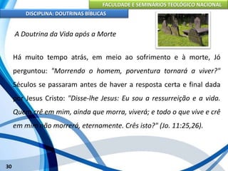 FACULDADE E SEMINÁRIOS TEOLÓGICO NACIONAL
DISCIPLINA: DOUTRINAS BÍBLICAS
30
A Doutrina da Vida após a Morte
Há muito tempo atrás, em meio ao sofrimento e à morte, Jó
perguntou: "Morrendo o homem, porventura tornará a viver?"
Séculos se passaram antes de haver a resposta certa e final dada
por Jesus Cristo: "Disse-lhe Jesus: Eu sou a ressurreição e a vida.
Quem crê em mim, ainda que morra, viverá; e todo o que vive e crê
em mim não morrerá, eternamente. Crês isto?" (Jo. 11:25,26).
 