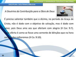 FACULDADE E SEMINÁRIOS TEOLÓGICO NACIONAL
DISCIPLINA: DOUTRINAS BÍBLICAS
35
A Doutrina da Contribuição para a Obra de Deus
É preciso salientar também que o dízimo, no período da Graça de
Cristo, não é dado com o objetivo de salvação, mas é dado com
amor, pois Deus ama aos que ofertam com alegria (II Cor. 9:7).
Cada oferta é como se fosse uma semente de bênçãos que na hora
certa todos colheremos (II Co. 9:10).
 