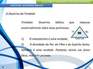 FACULDADE E SEMINÁRIOS TEOLÓGICO NACIONAL
DISCIPLINA: DOUTRINAS BÍBLICAS
4
A Doutrina da Trindade
Trindade: Doutrina bíblica que repousa
essencialmente sobre duas premissas:
1) O monoteísmo é uma verdade;
2) A divindade do Pai, do Filho e do Espírito Santo,
também é uma verdade. Portanto, temos um único
Deus, mas três pessoas.
 
