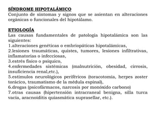 SÍNDROME HIPOTALÁMICO
Conjunto de síntomas y signos que se asientan en alteraciones
orgánicas o funcionales del hipotálamo.

ETIOLOGÍA
Las causas fundamentales de patología hipotalámica son las
siguientes:
1.alteraciones genéticas o embriopáticas hipotalámicas,
2.lesiones traumáticas, quistes, tumores, lesiones infiltrativas,
inflamatorias o infecciosas,
3.estrés físico o psíquico,
4.enfermedades sistémicas (malnutrición, obesidad, cirrosis,
insuficiencia renal,etc.),
5.estímulos neurológicos periféricos (toracotomía, herpes zoster
torácico, traumatismo de la médula espinal),
6.drogas (psicofármacos, narcosis por monóxido carbono)
7.otras causas (hipertensión intracraneal benigna, silla turca
vacía, aracnoiditis quiasmática suprasellar, etc.).
 
