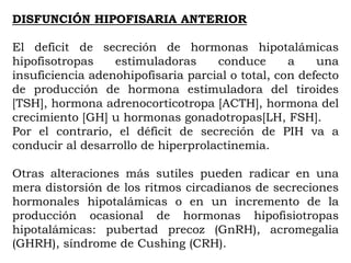 DISFUNCIÓN HIPOFISARIA ANTERIOR

El deficit de secreción de hormonas hipotalámicas
hipofisotropas    estimuladoras     conduce       a    una
insuficiencia adenohipofisaria parcial o total, con defecto
de producción de hormona estimuladora del tiroides
[TSH], hormona adrenocorticotropa [ACTH], hormona del
crecimiento [GH] u hormonas gonadotropas[LH, FSH].
Por el contrario, el déficit de secreción de PIH va a
conducir al desarrollo de hiperprolactinemia.

Otras alteraciones más sutiles pueden radicar en una
mera distorsión de los ritmos circadianos de secreciones
hormonales hipotalámicas o en un incremento de la
producción ocasional de hormonas hipofisiotropas
hipotalámicas: pubertad precoz (GnRH), acromegalia
(GHRH), síndrome de Cushing (CRH).
 