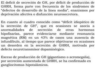 El deficit de secreción de GH, por déficit de producción de
GHRH, forma parte con frecuencia de los síndromes de
“defectos de desarrollo de la línea media”, enanismos por
deprivación afectiva o disfunción neurosecretora.

En cuanto al cuadro conocido como “déficit idiopático de
la secreción de GH”, que en ocasiones se asocia a
anormalidades de secreción de otras hormonas
hipofisarias, parece evidenciarse mediante resonancia
magnética (RM) en un 43% de casos una ausencia de
infundíbulo, al tiempo que parece objetivarse en ocasiones
un desorden en la secreción de GHRH, motivada por
defecto neurotransmisor dopaminérgico.

Exceso de producción de GH (gigantismo o acromegalia),
por secreción aumentada de GHRH, se ha confirmado en
gangliocitomas hipotalámicos.
 