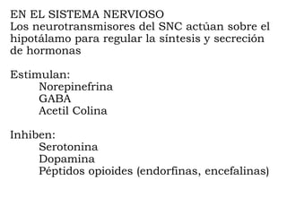 EN EL SISTEMA NERVIOSO
Los neurotransmisores del SNC actúan sobre el
hipotálamo para regular la síntesis y secreción
de hormonas

Estimulan:
     Norepinefrina
     GABA
     Acetil Colina

Inhiben:
     Serotonina
     Dopamina
     Péptidos opioides (endorfinas, encefalinas)
 