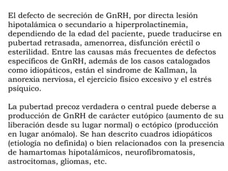 El defecto de secreción de GnRH, por directa lesión
hipotalámica o secundario a hiperprolactinemia,
dependiendo de la edad del paciente, puede traducirse en
pubertad retrasada, amenorrea, disfunción eréctil o
esterilidad. Entre las causas más frecuentes de defectos
específicos de GnRH, además de los casos catalogados
como idiopáticos, están el síndrome de Kallman, la
anorexia nerviosa, el ejercicio físico excesivo y el estrés
psíquico.

La pubertad precoz verdadera o central puede deberse a
producción de GnRH de carácter eutópico (aumento de su
liberación desde su lugar normal) o ectópico (producción
en lugar anómalo). Se han descrito cuadros idiopáticos
(etiología no definida) o bien relacionados con la presencia
de hamartomas hipotalámicos, neurofibromatosis,
astrocitomas, gliomas, etc.
 