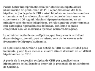 Puede haber hiperprolactinemia por afectación hipotalámica
(disminución de producción de PIH) o por distorsión del tallo
hipofisario (no llegada de PIH a nivel hipofisario), siendo en ambas
circunstancias los valores plasmáticos de prolactina raramente
superiores a 100 ng/ml. Muchas hiperprolactinemias, en un
principio consideradas idiopáticas, se relacionaron posteriormente
con patologías hipotalámicas definidas, conforme se pudo
comprobar con las modernas técnicas neurorradiológicas.

La administración de neurolépticos, que bloquean la actividad
dopaminérgica, constituyen asimismo una de las causas más
frecuentes de hiperprolactinemia.

El hipotiroidismo terciario por déficit de TRH es una entidad poco
frecuente, y aún lo es menos el cuadro clínico derivado de un déficit
hipotalámico de CRH.

A partir de la secreción ectópica de CRH por gangliocitoma
hipotalámico se ha llegado a describir la presencia de un síndrome
de Cushing.
 