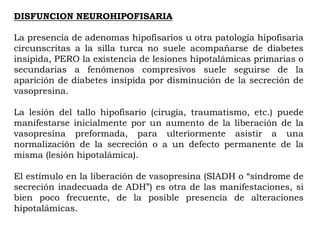 DISFUNCION NEUROHIPOFISARIA

La presencia de adenomas hipofisarios u otra patología hipofisaria
circunscritas a la silla turca no suele acompañarse de diabetes
insípida, PERO la existencia de lesiones hipotalámicas primarias o
secundarias a fenómenos compresivos suele seguirse de la
aparición de diabetes insípida por disminución de la secreción de
vasopresina.

La lesión del tallo hipofisario (cirugía, traumatismo, etc.) puede
manifestarse inicialmente por un aumento de la liberación de la
vasopresina preformada, para ulteriormente asistir a una
normalización de la secreción o a un defecto permanente de la
misma (lesión hipotalámica).

El estímulo en la liberación de vasopresina (SIADH o “síndrome de
secreción inadecuada de ADH”) es otra de las manifestaciones, si
bien poco frecuente, de la posible presencia de alteraciones
hipotalámicas.
 